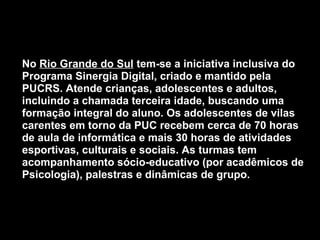  
• No Rio Grande do Sul tem-se a iniciativa inclusiva do
Programa Sinergia Digital, criado e mantido pela
PUCRS. Atende crianças, adolescentes e adultos,
incluindo a chamada terceira idade, buscando uma
formação integral do aluno. Os adolescentes de vilas
carentes em torno da PUC recebem cerca de 70 horas
de aula de informática e mais 30 horas de atividades
esportivas, culturais e sociais. As turmas tem
acompanhamento sócio-educativo (por acadêmicos de
Psicologia), palestras e dinâmicas de grupo.
 