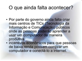 Por parte do governo ainda falta criar mais centros de TICs (Tecnologia da Informação e Comunicação) públicos onde as pessoas poderão aprender a usar um computador de maneira produtiva. incentivos econômicos para que pessoas de baixa renda possam comprar um computador e conectá-lo a internet. O que ainda falta acontecer? 