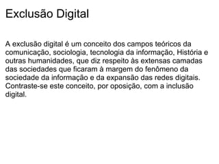 Exclusão Digital A exclusão digital é um conceito dos campos teóricos da comunicação, sociologia, tecnologia da informação, História e outras humanidades, que diz respeito às extensas camadas das sociedades que ficaram à margem do fenômeno da sociedade da informação e da expansão das redes digitais. Contraste-se este conceito, por oposição, com a inclusão digital. 