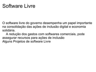 Software Livre   O software livre do governo desempenha um papel importante na consolidação das ações de inclusão digital e economia solidária.     A redução dos gastos com softwares comerciais, pode assegurar recursos para ações de inclusão  Alguns Projetos de software Livre                