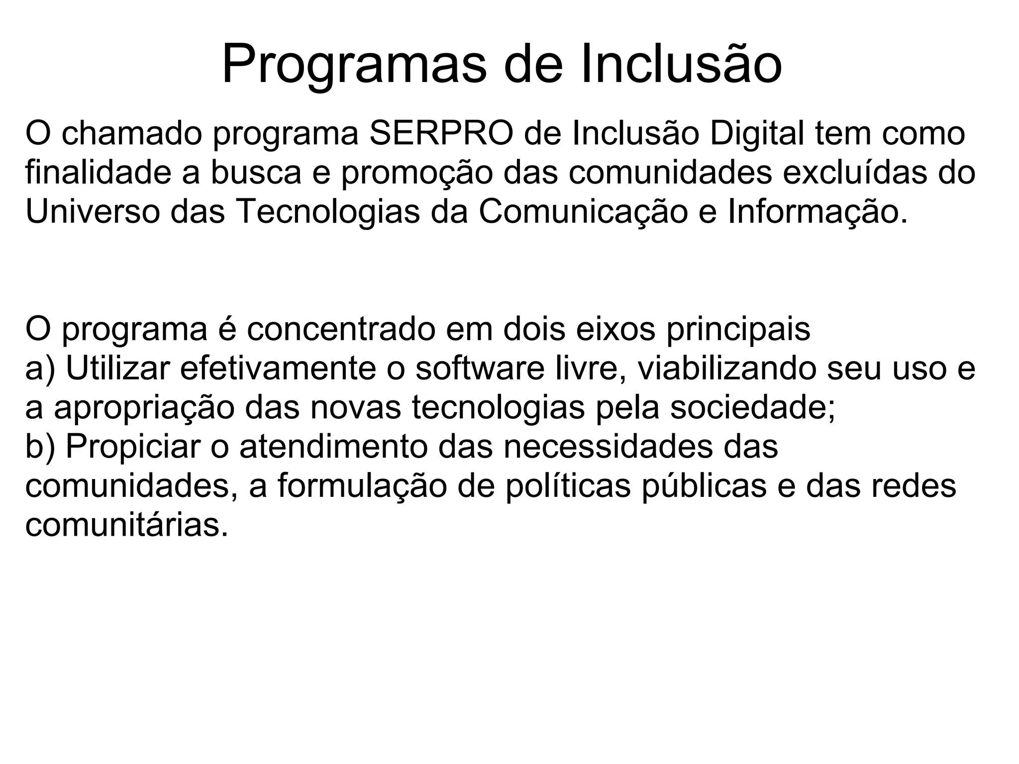 Programas de Inclusão  O chamado programa SERPRO de Inclusão Digital tem como finalidade a busca e promoção das comunidades excluídas do Universo das Tecnologias da Comunicação e Informação. O programa é concentrado em dois eixos principais  a) Utilizar efetivamente o software livre, viabilizando seu uso e a apropriação das novas tecnologias pela sociedade; b) Propiciar o atendimento das necessidades das comunidades, a formulação de políticas públicas e das redes comunitárias. 