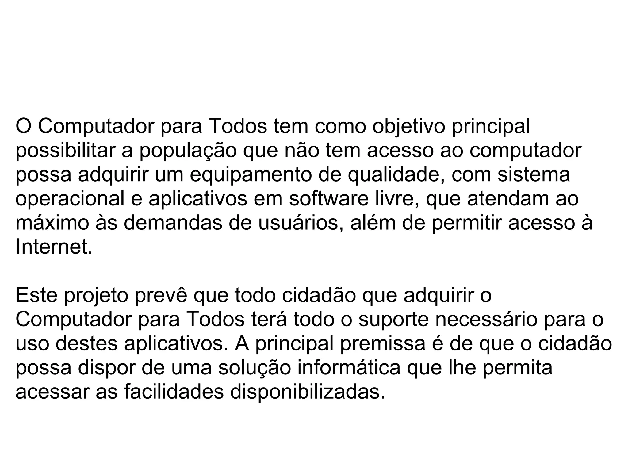   O Computador para Todos tem como objetivo principal possibilitar a população que não tem acesso ao computador possa adquirir um equipamento de qualidade, com sistema operacional e aplicativos em software livre, que atendam ao máximo às demandas de usuários, além de permitir acesso à Internet. Este projeto prevê que todo cidadão que adquirir o Computador para Todos terá todo o suporte necessário para o uso destes aplicativos. A principal premissa é de que o cidadão possa dispor de uma solução informática que lhe permita acessar as facilidades disponibilizadas. 