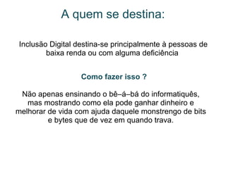 A quem se destina: Inclusão Digital destina-se principalmente à pessoas de baixa renda ou com alguma deficiência       Como fazer isso ? Não apenas ensinando o bê–á–bá do informatiquês, mas mostrando como ela pode ganhar dinheiro e melhorar de vida com ajuda daquele monstrengo de bits e bytes que de vez em quando trava. 