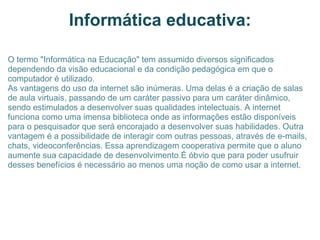 Informática educativa: O termo "Informática na Educação" tem assumido diversos significados dependendo da visão educacional e da condição pedagógica em que o computador é utilizado. As vantagens do uso da internet são inúmeras. Uma delas é a criação de salas de aula virtuais, passando de um caráter passivo para um caráter dinâmico, sendo estimulados a desenvolver suas qualidades intelectuais. A internet funciona como uma imensa biblioteca onde as informações estão disponíveis para o pesquisador que será encorajado a desenvolver suas habilidades. Outra vantagem é a possibilidade de interagir com outras pessoas, através de e-mails, chats, videoconferências. Essa aprendizagem cooperativa permite que o aluno aumente sua capacidade de desenvolvimento.É óbvio que para poder usufruir desses benefícios é necessário ao menos uma noção de como usar a internet. 
