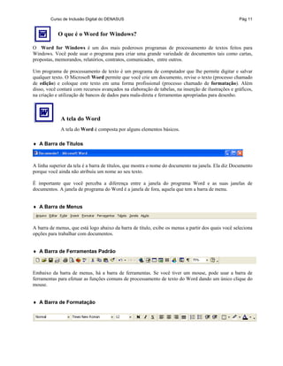 Curso de Inclusão Digital do DENASUS Pág 11
O que é o Word for Windows?
O Word for Windows é um dos mais poderosos programas de processamento de textos feitos para
Windows. Você pode usar o programa para criar uma grande variedade de documentos tais como cartas,
propostas, memorandos, relatórios, contratos, comunicados, entre outros.
Um programa de processamento de texto é um programa de computador que lhe permite digitar e salvar
qualquer texto. O Microsoft Word permite que você crie um documento, revise o texto (processo chamado
de edição) e coloque este texto em uma forma profissional (processo chamado de formatação). Além
disso, você contará com recursos avançados na elaboração de tabelas, na inserção de ilustrações e gráficos,
na criação e utilização de bancos de dados para mala-direta e ferramentas apropriadas para desenho.
A tela do Word
A tela do Word é composta por alguns elementos básicos.
♦ A Barra de Títulos
A linha superior da tela é a barra de títulos, que mostra o nome do documento na janela. Ela diz Documento
porque você ainda não atribuiu um nome ao seu texto.
É importante que você perceba a diferença entre a janela do programa Word e as suas janelas de
documentos. A janela de programa do Word é a janela de fora, aquela que tem a barra de menu.
♦ A Barra de Menus
A barra de menus, que está logo abaixo da barra de título, exibe os menus a partir dos quais você seleciona
opções para trabalhar com documentos.
♦ A Barra de Ferramentas Padrão
Embaixo da barra de menus, há a barra de ferramentas. Se você tiver um mouse, pode usar a barra de
ferramentas para efetuar as funções comuns de processamento de texto do Word dando um único clique do
mouse.
♦ A Barra de Formatação
 