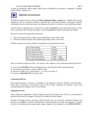 Curso de Inclusão Digital do DENASUS Pág 12
A barra de formatação contém opções básicas para a formatação de caracteres e parágrafos. Exemplo:
Negrito, Itálico, Tamanho, etc..
Digitando um documento
Trabalhar em editor de textos é bem mais fácil, organizado, limpo e seguro que o trabalho feito em uma
máquina de escrever. Nada será exibido no papel até que você mande imprimir o documento. Portanto,
você poderá reescrever uma frase tantas vezes quanto necessária for e corrigir os erros à medida que digita.
Antes de iniciar a digitação, deve-se posicionar o ponto de inserção no local onde deseja inserir o texto.
Caso o documento não contenha texto algum, o ponto de inserção já estará corretamente posicionado.
Para mover o ponto de inserção pelo documento:
1. Role o documento até que o lugar em que deseja editar o texto esteja visível.
2. Pressione o botão do mouse com o ponteiro posicionado sobre o novo local.
Também se pode usar as setas contidas no teclado para a movimentação em texto.
Até o final da linha END
Até o inicio da linha HOME
Várias linhas para baixo PGDN
Várias linhas para cima PGUP
Até o final do documento CTRL + END
Até o inicio do documento CTRL + HOME
Antes de começar a digitar um texto, você precisa saber algumas coisas sobre processamento de textos:
♦ só use a tecla ENTER em finais de parágrafo, pois o Word muda de linha automaticamente.
♦ para acentuar use primeiro o acento e depois a letra;
♦ para usar a cedilha use o acento agudo ( ‘ ) e a letra c ou a tecla “ç”
♦ Se errar use BACKSPACE ( ) para voltar
Acentuando Palavras
Para acentuar palavras, o processo é semelhante ao da máquina de escrever. Primeiro você pressiona o
acento (não se preocupe, se não aparecer nada na tela, só após a digitação do caractere é que a letra
acentuada aparecerá) e depois a letra a ser acentuada.
Apagando um texto
Nem o melhor dos digitadores é capaz de digitar um texto sem cometer erros. Por isso, é fundamental o
domínio das técnicas de se apagar o texto que, na verdade, são muito simples.
O ponto de inserção nunca se posiciona sobre uma letra, mas sim, entre dois caracteres. Quando você
pressiona a tecla DEL, o caractere imediatamente à direita do ponto de inserção será apagado e o restante
do texto será deslocado para ocupar aquele espaço. Quando você pressionar a tecla BACK SPACE, o
 