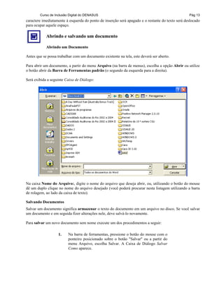 Curso de Inclusão Digital do DENASUS Pág 13
caractere imediatamente à esquerda do ponto de inserção será apagado e o restante do texto será deslocado
para ocupar aquele espaço.
Abrindo e salvando um documento
Abrindo um Documento
Antes que se possa trabalhar com um documento existente na tela, este deverá ser aberto.
Para abrir um documento, a partir do menu Arquivo (na barra de menus), escolha a opção Abrir ou utilize
o botão abrir da Barra de Ferramentas padrão (o segundo da esquerda para a direita).
Será exibida a seguinte Caixa de Diálogo:
Na caixa Nome do Arquivo:, digite o nome do arquivo que deseja abrir, ou, utilizando o botão do mouse
dê um duplo clique no nome do arquivo desejado (você poderá procurar nesta listagem utilizando a barra
de rolagem, ao lado da caixa de texto).
Salvando Documentos
Salvar um documento significa armazenar o texto do documento em um arquivo no disco. Se você salvar
um documento e em seguida fizer alterações nele, deve salvá-lo novamente.
Para salvar um novo documento sem nome execute um dos procedimentos a seguir:
1. Na barra de ferramentas, pressione o botão do mouse com o
ponteiro posicionado sobre o botão "Salvar" ou a partir do
menu Arquivo, escolha Salvar. A Caixa de Diálogo Salvar
Como aparece.
 
