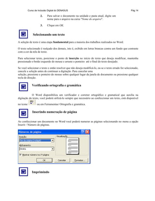 Curso de Inclusão Digital do DENASUS Pág 14
2. Para salvar o documento na unidade e pasta atual, digite um
nome para o arquivo na caixa "Nome do arquivo".
3. Clique em OK.
Selecionando um texto
A seleção de texto é uma etapa fundamental para a maioria dos trabalhos realizados no Word.
O texto selecionado é realçado dos demais, isto é, exibido em letras brancas contra um fundo que contraste
com a cor da tela de texto.
Para selecionar texto, posicione o ponto de inserção no início do texto que deseja modificar, mantenha
pressionado o botão esquerdo do mouse e arraste o ponteiro até o final do texto desejado.
Se você selecionar o texto e então resolver que não deseja modificá-lo, ou se o texto errado for selecionado,
cancele a seleção antes de continuar a digitação. Para cancelar uma
seleção, pressione o ponteiro do mouse sobre qualquer lugar da janela de documento ou pressione qualquer
tecla de direção.
Verificando ortografia e gramática
O Word disponibiliza um verificador e corretor ortográfico e gramatical que auxilia na
digitação do texto, você poderá utilizá-lo sempre que necessário ao confeccionar um texto, está disponível
no ícone ou em Ferramentas/ Ortografia e gramática.
Inserindo numeração de página
Ao confeccionar um documento no Word você poderá numerar as páginas selecionando no menu a opção
Inserir / Número de páginas.
Imprimindo
 