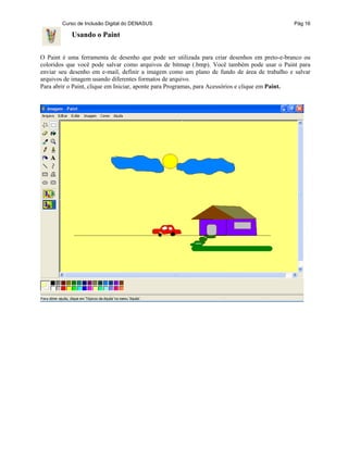 Curso de Inclusão Digital do DENASUS Pág 16
Usando o Paint
O Paint é uma ferramenta de desenho que pode ser utilizada para criar desenhos em preto-e-branco ou
coloridos que você pode salvar como arquivos de bitmap (.bmp). Você também pode usar o Paint para
enviar seu desenho em e-mail, definir a imagem como um plano de fundo de área de trabalho e salvar
arquivos de imagem usando diferentes formatos de arquivo.
Para abrir o Paint, clique em Iniciar, aponte para Programas, para Acessórios e clique em Paint.
 