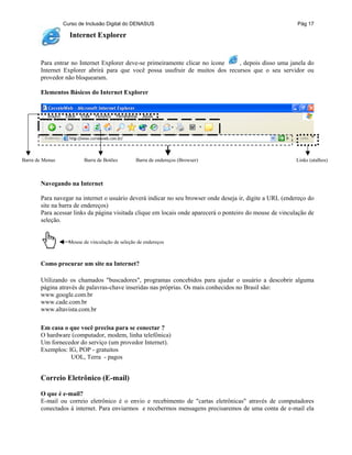 Curso de Inclusão Digital do DENASUS Pág 17
Internet Explorer
Para entrar no Internet Explorer deve-se primeiramente clicar no ícone , depois disso uma janela do
Internet Explorer abrirá para que você possa usufruir de muitos dos recursos que o seu servidor ou
provedor não bloquearam.
Elementos Básicos do Internet Explorer
Barra de Menus Barra de Botões Barra de endereços (Browser) Links (atalhos)
Navegando na Internet
Para navegar na internet o usuário deverá indicar no seu browser onde deseja ir, digite a URL (endereço do
site na barra de endereços)
Para acessar links da página visitada clique em locais onde aparecerá o ponteiro do mouse de vinculação de
seleção.
Mouse de vinculação de seleção de endereços
Como procurar um site na Internet?
Utilizando os chamados "buscadores", programas concebidos para ajudar o usuário a descobrir alguma
página através de palavras-chave inseridas nas próprias. Os mais conhecidos no Brasil são:
www.google.com.br
www.cade.com.br
www.altavista.com.br
Em casa o que você precisa para se conectar ?
O hardware (computador, modem, linha telefônica)
Um fornecedor do serviço (um provedor Internet).
Exemplos: IG, POP - gratuitos
UOL, Terra - pagos
Correio Eletrônico (E-mail)
O que é e-mail?
E-mail ou correio eletrônico é o envio e recebimento de "cartas eletrônicas" através de computadores
conectados à internet. Para enviarmos e recebermos mensagens precisaremos de uma conta de e-mail ela
 