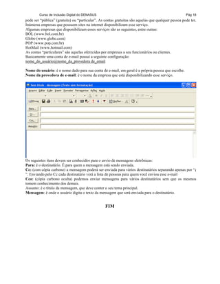 Curso de Inclusão Digital do DENASUS Pág 18
pode ser “pública” (gratuita) ou “particular”. As contas gratuitas são aquelas que qualquer pessoa pode ter.
Inúmeras empresas que possuem sites na internet disponibilizam esse serviço.
Algumas empresas que disponibilizam esses serviços são as seguintes, entre outras:
BOL (www.bol.com.br)
Globo (www.globo.com)
POP (www.pop.com.br)
HotMail (www.hotmail.com)
As contas “particulares” são aquelas oferecidas por empresas a seu funcionários ou clientes.
Basicamente uma conta de e-mail possui a seguinte configuração:
nome_do_usuário@nome_da_provedora de_email
Nome do usuário: é o nome dado para sua conta de e-mail, em geral é a própria pessoa que escolhe.
Nome da provedora de e-mail: é o nome da empresa que está disponibilizando esse serviço.
Os seguintes itens devem ser conhecidos para o envio de mensagens eletrônicas:
Para: é o destinatário. É para quem a mensagem está sendo enviada.
Cc: (com cópia carbono) a mensagem poderá ser enviada para vários destinatários separando apenas por “;
”. Enviando pelo Cc cada destinatário verá a lista de pessoas para quem você enviou esse e-mail
Cco: (cópia carbono oculta) podemos enviar mensagens para vários destinatários sem que os mesmos
tomem conhecimento dos demais.
Assunto: é o título da mensagem, que deve conter o seu tema principal.
Mensagem: é onde o usuário digita o texto da mensagem que será enviada para o destinatário.
FIM
 