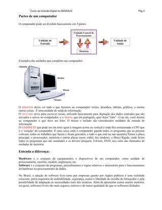 Curso de Inclusão Digital do DENASUS Pág 3
Partes de um computador
O computador pode ser dividido basicamente em 3 partes:
Unidade de
Entrada
Unidade Central de
Processamento
Memória
Unidade de
Saída
Exemplos das unidades que compõem um computador:
O MONITOR deixa ver tudo o que fazemos no computador: textos, desenhos, tabelas, gráficos, e muitas
outras coisas . É uma unidade de saída de informação.
O TECLADO serve para escrever coisas, utilizado basicamente para digitação dos dados (entrada) que são
enviados e salvos no computador. e o MOUSE que em português, quer dizer "rato" . Com ele, você mostra
ao computador o que deve ser feito. O mouse e teclado são considerados unidades de entrada de
informação
O GABINETE que pode ser em torre igual à imagem acima ou vertical é onde fica armazenada a CPU que
é o 'coração' do computador. É uma caixa onde o computador guarda todos os programas que as pessoas
colocam, todos os trabalhos que fazem e ficam gravados, e tudo o que está na sua memória.Temos a placa
principal, o processador, memória e outras placas (som, vídeo, fax modem), o Disco Rígido, onde ficam
todos os programas que são instalados e os drivers (disquete, Cd-rom, DVD, etc) estes são chamados de
unidades de memória.
Entenda a diferença:
Hardware é o conjunto de equipamentos e dispositivos de um computador, como unidade de
processamento, monitor, modem, impressora, etc
Software é o conjunto de programas, procedimentos e regras relativos e necessários para o funcionamento
do hardware no processamento de dados.
No Brasil, a adoção de software livre tanto por empresas quanto por órgãos públicos é uma realidade
crescente, pelos requisitos de auditabilidade, segurança, custos e liberdade de escolha do fornecedor e pela
possibilidade de adaptação às necessidades reais dos usuários. Além de apresentar custos muitos menores,
em geral, softwares livres são mais seguros, estáveis e de maior qualidade do que os softwares fechados.
 