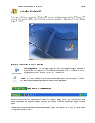 Curso de Inclusão Digital do DENASUS Pág 4
Iniciando o Windows XP
Assim que você ligar o computador, o Windows XP aparecerá imediatamente na sua tela. O Windows XP
vem com uma área de trabalho azul. Para tornar a sua tela mais alegre, você pode cobri-la com figuras
(papel de parede).
Principais componentes de área de trabalho
Meu computador : Dê um duplo clique no ícone meu computador para percorrer o
conteúdo do seu computador ou descobrir informações sobre as unidades de discos,
equipamentos (mouse, modem, teclado, etc) e impressoras.
Lixeira : A lixeira é um local de armazenamento temporário para pastas e arquivos excluídos.
Você pode utilizá-la para recuperar operações realizadas por engano.
Botão "Iniciar" e barra de tarefas
Na parte inferior de sua tela está a barra de tarefas. Ela contém o botão "Iniciar", que você pode usar para
iniciar rapidamente um programa ou para encontrar um arquivo. É também o meio mais rápido de obter
Ajuda.
Quando estiver usando mais de um aplicativo ao mesmo tempo, você poderá ver na barra de tarefas todos
os programas que estão ativos.
 