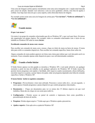 Curso de Inclusão Digital do DENASUS Pág 8
Uma caixa de listagem cortina aparece inicialmente como uma caixa retangular com a opção atual marcada
pelo cursor da seleção. Quando você seleciona a seta na caixa quadrada a direita, uma lista de opções é
exibida. Caso haja mais itens do que a caixa suporta, serão oferecidas barras de rolagens.
No exemplo acima existe uma caixa de listagem de cortina para “Cor da fonte”, “Estilo de sublinhado” e
“Cor do sublinhado”.
Usando menus
O que é um menu ?
Um menu é um grupo de comandos relacionados que diz ao Windows XP o que você quer fazer. Os menus
são organizados em grupos lógicos. Por exemplo, todos os comandos relacionados com o início do seu
trabalho no Windows XP estão no menu Iniciar.
Escolhendo comandos de menu com o mouse
Para escolher um comando de menu com o mouse, clique no título do menu na barra de menus. O menu
abre para exibir os comandos disponíveis. Para escolher um comando específico, basta clicar sobre ele.
Alguns comandos do menu podem aparecer em letras mais claras para indicar que você não pode usá-lo no
momento. Esses comandos apenas estão disponíveis para o uso sob determinadas condições.
Usando o botão Iniciar
O botão Iniciar aparece na tela quando se inicializa o Windows XP e você pode utilizá-lo, em qualquer
momento a partir da área de trabalho ou de qualquer aplicativo do Windows XP. O botão iniciar lhe
permite iniciar programas com rapidez e facilidade, abrir arquivos usados recentemente, alterar definições,
encontrar arquivos ou pastas, acessar tópicos da ajuda, rodar um programa digitando uma linha de comando
específica e fechar o Windows XP.
O menu Iniciar inclui os seguintes comandos :
• Programas : Provavelmente o item mais utilizado. Posicione o cursor sobre ele e , em um segundo, o
menu aparece listando programas e pastas disponíveis que contém programas relacionados,
• Documentos : Clique em documentos para ver os nomes dos 15 últimos arquivos em que você
trabalhou. Basta dar um clique em seu nome para reabri-lo.
• Configurações : Permite acesso ao painel de controle e impressora, bem como possibilita a
personalização da barra de tarefas.
• Pesquisar :Perdeu algum arquivo ? Venha aqui que o Windows ajuda a procurá-los.
• Ajuda e suporte : Esta ação ativa a ajuda do Windows XP
 
