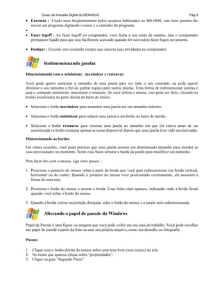 Curso de Inclusão Digital do DENASUS Pág 9
• Executar : Usado mais freqüentemente pelos usuários habituados ao MS-DOS, este item permite-lhe
iniciar um programa digitando o nome e o caminho do programa.
•
• Fazer logoff : Ao fazer logoff no computador, você fecha a sua conta de usuário, mas o computador
permanece ligado para que seja facilmente acessado quando for necessário fazer logon novamente.
• Desligar : Execute este comando sempre que encerra suas atividades no computador.
Redimensionando janelas
Dimensionando com o minimizar, maximizar e restaurar.
Você pode querer aumentar o tamanho de uma janela para ver todo o seu conteúdo. ou pode querer
diminuir o seu tamanho a fim de ganhar espaço para outras janelas. Uma forma de redimensionar janelas é
usar o comando minimizar, maximizar e restaurar. Se você utiliza o mouse, isso pode ser feito, clicando os
botões localizados na parte direita da barra de títulos.
• Selecione o botão maximizar para aumentar uma janela até seu tamanho máximo.
• Selecione o botão minimizar para reduzir uma janela a um botão na barra de tarefas.
• Selecione o botão restaurar para retornar uma janela ao tamanho em que ela estava antes de ser
maximizada (o botão restaurar apenas se torna disponível depois que uma janela tiver sido maximizada).
Dimensionando as bordas
Em certas ocasiões, você pode precisar que uma janela assuma um determinado tamanho para atender às
suas necessidades no momento. Neste caso basta arrastar a borda da janela para modificar seu tamanho.
Para fazer isto com o mouse, siga estes passos :
1. Posicione o ponteiro do mouse sobre a parte da borda que você quer redimensionar (na borda vertical,
horizontal ou do canto). Quando o ponteiro do mouse tiver posicionado corretamente, ele assumirá a
forma de uma seta.
2. Pressione o botão do mouse e arraste a borda. Uma linha clara aparece, indicando onde a borda ficará
quando você soltar o botão do mouse.
3. Quando a borda estiver na posição desejada, solte o botão do mouse e a janela será redimensionada.
Alterando o papel de parede do Windows
Papel de Parede é uma figura ou imagem que você pode exibir em sua área de trabalho. Você pode escolher
um papel de parede a partir da lista ou usar seu próprio arquivo, como um desenho ou fotografia.
Passos:
1. Clique com o botão direito do mouse sobre uma área livre (sem ícones) na tela.
2. No menu que aparece clique sobre “propriedades”.
3. Clique na guia “Segundo Plano”
 