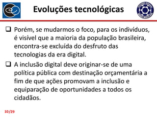 Evoluções tecnológicas
 Porém, se mudarmos o foco, para os indivíduos,
é visível que a maioria da população brasileira,
encontra-se excluída do desfruto das
tecnologias da era digital.
 A inclusão digital deve originar-se de uma
política pública com destinação orçamentária a
fim de que ações promovam a inclusão e
equiparação de oportunidades a todos os
cidadãos.
10 /29

 