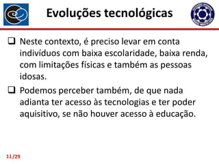 Evoluções tecnológicas
 Neste contexto, é preciso levar em conta
indivíduos com baixa escolaridade, baixa renda,
com limitações físicas e também as pessoas
idosas.
 Podemos perceber também, de que nada
adianta ter acesso às tecnologias e ter poder
aquisitivo, se não houver acesso à educação.

11 /29

 