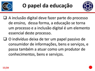 O papel da educação
 A inclusão digital deve fazer parte do processo
de ensino, dessa forma, a educação se torna
um processo e a inclusão digital é um elemento
essencial deste processo.
 O indivíduo deixa de ter um papel passivo de
consumidor de informações, bens e serviços, e
passa também a atuar como um produtor de
conhecimentos, bens e serviços.
12 /29

 