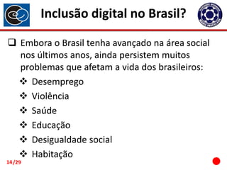 Inclusão digital no Brasil?
 Embora o Brasil tenha avançado na área social
nos últimos anos, ainda persistem muitos
problemas que afetam a vida dos brasileiros:
 Desemprego
 Violência
 Saúde
 Educação
 Desigualdade social
 Habitação

14 /29

 