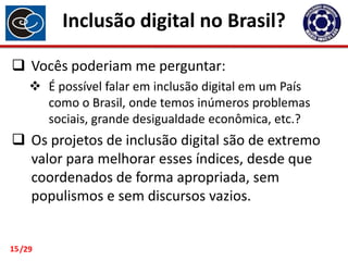 Inclusão digital no Brasil?
 Vocês poderiam me perguntar:
 É possível falar em inclusão digital em um País
como o Brasil, onde temos inúmeros problemas
sociais, grande desigualdade econômica, etc.?

 Os projetos de inclusão digital são de extremo
valor para melhorar esses índices, desde que
coordenados de forma apropriada, sem
populismos e sem discursos vazios.

15 /29

 