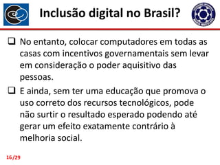Inclusão digital no Brasil?
 No entanto, colocar computadores em todas as
casas com incentivos governamentais sem levar
em consideração o poder aquisitivo das
pessoas.
 E ainda, sem ter uma educação que promova o
uso correto dos recursos tecnológicos, pode
não surtir o resultado esperado podendo até
gerar um efeito exatamente contrário à
melhoria social.
16 /29

 