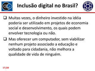 Inclusão digital no Brasil?
 Muitas vezes, o dinheiro investido na idéia
poderia ser utilizado em projetos de economia
social e desenvolvimento, os quais podem
envolver tecnologia ou não.
 Mas oferecer um computador, sem viabilizar
nenhum projeto associado a educação e
voltado para cidadania, não melhora a
qualidade de vida de ninguém.
17 /29

 