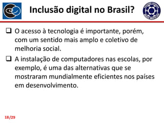 Inclusão digital no Brasil?
 O acesso à tecnologia é importante, porém,
com um sentido mais amplo e coletivo de
melhoria social.
 A instalação de computadores nas escolas, por
exemplo, é uma das alternativas que se
mostraram mundialmente eficientes nos países
em desenvolvimento.

18 /29

 