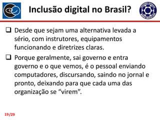 Inclusão digital no Brasil?
 Desde que sejam uma alternativa levada a
sério, com instrutores, equipamentos
funcionando e diretrizes claras.
 Porque geralmente, sai governo e entra
governo e o que vemos, é o pessoal enviando
computadores, discursando, saindo no jornal e
pronto, deixando para que cada uma das
organização se “virem”.
19 /29

 