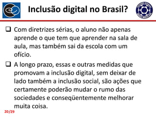 Inclusão digital no Brasil?
 Com diretrizes sérias, o aluno não apenas
aprende o que tem que aprender na sala de
aula, mas também sai da escola com um
ofício.
 A longo prazo, essas e outras medidas que
promovam a inclusão digital, sem deixar de
lado também a inclusão social, são ações que
certamente poderão mudar o rumo das
sociedades e conseqüentemente melhorar
muita coisa.

20 /29

 