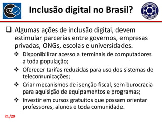 Inclusão digital no Brasil?
 Algumas ações de inclusão digital, devem
estimular parcerias entre governos, empresas
privadas, ONGs, escolas e universidades.
 Disponibilizar acesso a terminais de computadores
a toda população;
 Oferecer tarifas reduzidas para uso dos sistemas de
telecomunicações;
 Criar mecanismos de isenção fiscal, sem burocracia
para aquisição de equipamentos e programas;
 Investir em cursos gratuitos que possam orientar
professores, alunos e toda comunidade.
21 /29

 