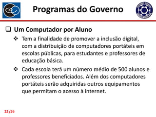 Programas do Governo
 Um Computador por Aluno
 Tem a finalidade de promover a inclusão digital,
com a distribuição de computadores portáteis em
escolas públicas, para estudantes e professores de
educação básica.
 Cada escola terá um número médio de 500 alunos e
professores beneficiados. Além dos computadores
portáteis serão adquiridas outros equipamentos
que permitam o acesso à internet.

22 /29

 