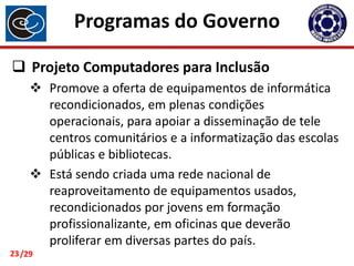 Programas do Governo
 Projeto Computadores para Inclusão
 Promove a oferta de equipamentos de informática
recondicionados, em plenas condições
operacionais, para apoiar a disseminação de tele
centros comunitários e a informatização das escolas
públicas e bibliotecas.
 Está sendo criada uma rede nacional de
reaproveitamento de equipamentos usados,
recondicionados por jovens em formação
profissionalizante, em oficinas que deverão
proliferar em diversas partes do país.
23 /29

 