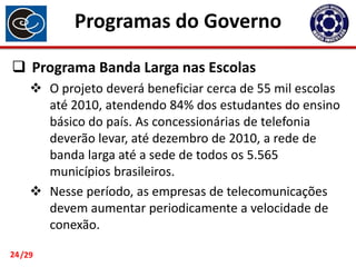 Programas do Governo
 Programa Banda Larga nas Escolas
 O projeto deverá beneficiar cerca de 55 mil escolas
até 2010, atendendo 84% dos estudantes do ensino
básico do país. As concessionárias de telefonia
deverão levar, até dezembro de 2010, a rede de
banda larga até a sede de todos os 5.565
municípios brasileiros.
 Nesse período, as empresas de telecomunicações
devem aumentar periodicamente a velocidade de
conexão.
24 /29

 