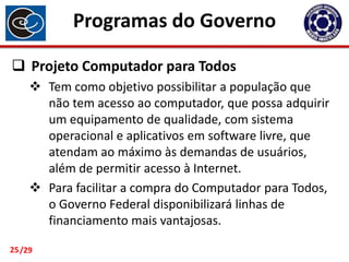 Programas do Governo
 Projeto Computador para Todos
 Tem como objetivo possibilitar a população que
não tem acesso ao computador, que possa adquirir
um equipamento de qualidade, com sistema
operacional e aplicativos em software livre, que
atendam ao máximo às demandas de usuários,
além de permitir acesso à Internet.
 Para facilitar a compra do Computador para Todos,
o Governo Federal disponibilizará linhas de
financiamento mais vantajosas.
25 /29

 
