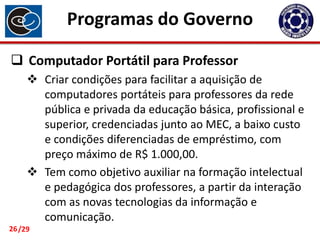 Programas do Governo
 Computador Portátil para Professor
 Criar condições para facilitar a aquisição de
computadores portáteis para professores da rede
pública e privada da educação básica, profissional e
superior, credenciadas junto ao MEC, a baixo custo
e condições diferenciadas de empréstimo, com
preço máximo de R$ 1.000,00.
 Tem como objetivo auxiliar na formação intelectual
e pedagógica dos professores, a partir da interação
com as novas tecnologias da informação e
comunicação.
26 /29

 