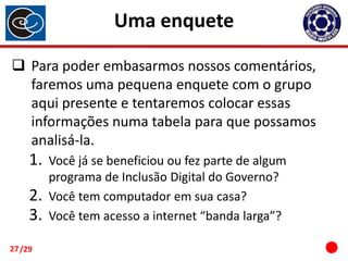 Uma enquete
 Para poder embasarmos nossos comentários,
faremos uma pequena enquete com o grupo
aqui presente e tentaremos colocar essas
informações numa tabela para que possamos
analisá-la.

1.
2.
3.
27 /29

Você já se beneficiou ou fez parte de algum
programa de Inclusão Digital do Governo?
Você tem computador em sua casa?
Você tem acesso a internet “banda larga”?

 