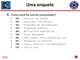 Uma enquete
4.

Como você faz uso do computador?











28 /29

[ET]
[PE]
[PA]
[PG]
[AE]
[TM]
[BP]
[NI]
[JM]
[OU]

–
–
–
–
–
–
–
–
–
–

Editores de textos
Planilhas eletrônicas
Programas de apresentação
Programas gráficos
Aplicativos específicos
Troca mensagens
Bate papos, relacionamentos, etc.
Navegação na Internet
Jogos, músicas e entretenimento
Outros usos

 