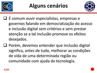 Alguns cenários
 É comum ouvir especialistas, empresas e
governos falando em democratização do acesso
e inclusão digital sem critérios e sem prestar
atenção se a tal inclusão promove os efeitos
desejados.
 Porém, devemos entender que inclusão digital
significa, antes de tudo, melhorar as condições
de vida de uma determinada região ou
comunidade com ajuda da tecnologia.
4 /29

 