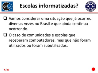 Escolas informatizadas?
 Vamos considerar uma situação que já ocorreu
diversas vezes no Brasil e que ainda continua
ocorrendo.
 O caso de comunidades e escolas que
receberam computadores, mas que não foram
utilizados ou foram subutilizados.

6 /29

 