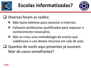 Escolas informatizadas?
 Diversas foram as razões:
 Não havia telefone para conectar à Internet;
 Faltavam professores qualificados para repassar o
conhecimento necessário;
 Não se criou uma metodologia de ensino que
viabilizasse o uso destes recursos em sala de aula.

 Quantos de vocês aqui presentes já ouviram
falar de casos semelhantes?

7 /29

 