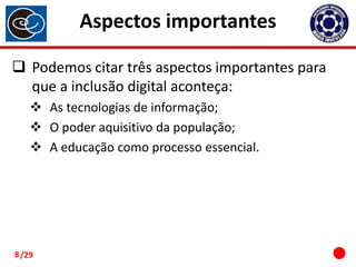 Aspectos importantes
 Podemos citar três aspectos importantes para
que a inclusão digital aconteça:
 As tecnologias de informação;
 O poder aquisitivo da população;
 A educação como processo essencial.

8 /29

 