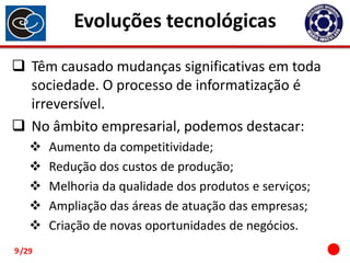 Evoluções tecnológicas
 Têm causado mudanças significativas em toda
sociedade. O processo de informatização é
irreversível.
 No âmbito empresarial, podemos destacar:





9 /29

Aumento da competitividade;
Redução dos custos de produção;
Melhoria da qualidade dos produtos e serviços;
Ampliação das áreas de atuação das empresas;
Criação de novas oportunidades de negócios.

 