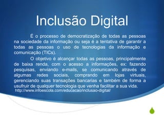 S
Inclusão Digital
É o processo de democratização de todas as pessoas
na sociedade da informação ou seja é a tentativa de garantir a
todas as pessoas o uso de tecnologias da informação e
comunicação (TICs).
O objetivo é alcançar todas as pessoas, principalmente
de baixa renda, com o acesso a informações, ex: fazendo
pesquisas, enviando e-mails, se comunicando através de
algumas redes sociais, comprando em lojas virtuais,
gerenciando suas transações bancarias e também de forma a
usufruir de qualquer tecnologia que venha facilitar a sua vida.
http://www.infoescola.com/educacao/inclusao-digital/
 