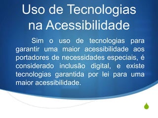 S
Uso de Tecnologias
na Acessibilidade
O uso de tecnologias para garantir
uma maior acessibilidade aos portadores
de necessidades especiais, é
considerado inclusão digital, e existe
tecnologias garantida por lei para uma
maior acessibilidade, como por exemplo
a do transporte coletivo.
 
