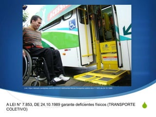 S
Link: https://aldoadv.wordpress.com/2010/03/01/deficientes-fisicos-transporte-coletivo-lei-n°-7-853-de-24-10-1989/
A LEI N° 7.853, DE 24.10.1989 garante deficientes físicos (TRANSPORTE
COLETIVO)
 