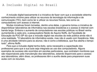 A Inclusão Digital no Brasil          A inclusão digital basicamente é a iniciativa de fazer com que a sociedade obtenha conhecimento mínimo para utilizar os recursos da tecnologia da informação e de comunicação (TIC), bem como ter e utilizar os recursos físicos, tais como os computadores com acesso à internet.           Muitas iniciativas foram tomadas, dentre uma delas, o governo tomou a iniciativa de disponibilizar laboratórios de informática nas escolas brasileiras e o acesso à internet com banda larga. Embora o aumento de computadores nas escolas públicas no Brasil venha aumentando a cada ano, a pesquisadora Neide de Aquino Noffs, da Faculdade de Educação da PUC-SP diz que a inclusão digital nas escolas da rede pública ainda não é uma realidade. "O laboratório de informática existe, mas não é usado com freqüência. Não é uma atividade rotineira para os alunos; não é como a biblioteca, que fica aberta o tempo todo", afirma Noffs.          Para que a inclusão digital tenha êxito, seria necessário a capacitação dos professores para que a sua aula seja integrada ao uso dos computadores. Alguns exemplos de sucesso são ocorridos em escolas particulares, que contratam monitores que são responsáveis pela manutenção dos laboratórios, estando disponíveis para o acesso aos laboratórios; além disso, os professores têm o auxílio deste para prepararem suas aulas com os recursos. 