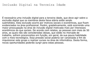 Inclusão Digital na Terceira Idade É necessária uma inclusão digital para a terceira idade, que deve agir sobre a exclusão digital que os membros desta faixa etária estão sendo submetidos. Esta exclusão ocorre por motivos sociais e econômicos, que ficam evidenciados na área profissional. Porém, gradativamente, está ocorrendo uma maior preocupação na área de inclusão digital motivada mais por interesses econômicos do que sociais. De acordo com relatos, as pessoas com mais de 50 anos, as quais não são consideradas idosas, que estão no mercado de trabalho, sofrem preconceitos em função, em geral, da sua pouca habilidade com o meio tecnológico. Essa pressão social poderia ser canalizada a fim de impulsionar este grupo a realizar cursos na área de informática. Desta forma, novas oportunidades poderão surgir para estas pessoas. 