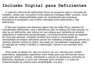 Inclusão Digital para Deficientes      A cada dia milhares de deficientes físicos se preparam para o mercado de trabalho, sendo que uma parte muito pequena consegue obter sucesso. Uma certa parte da responsabilidade pode ser considerada das empresas. Entretanto é necessário uma melhor interação entre deficientes e não deficientes.      É fato que pessoas que possuem algum tipo de lesão física, possam ser considerados deficientes, mas a deficiência está na cabeça de cada pessoa, ou seja se um deficiente, que coloca em sua cabeça que necessita de produto específicos e totalmente personalizados, involuntariamente acaba se isolando do resto das pessoas. Portanto acredito que existe a necessidade da mentalidade do próprio deficiente pensar em trabalhar produtos que tentem ao máximo atender ambos os lados, isso pode ser considerado integração, além de redução de custos e facilitar a viabilização. Vamos a um exemplo bem simples,      Anos atrás na época em não era comum ver um veículos com cambio automático, adaptações específicas eram feitas para que deficientes físicos pudessem utilizar o veículo, entretanto o veículo se apropriava somente ao deficiente, deixando o carro sem mercado para revenda, e o custo da implementação do sistema para dirigibilidade, era alta. 