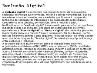 Exclusão Digital A  exclusão digital  é um conceito dos campos teóricos da comunicação, sociologia, tecnologia da informação, História e outras humanidades, que diz respeito às extensas camadas das sociedades que ficaram à margem do fenômeno da sociedade da informação e da expansão das redes digitais. Contraste-se este conceito, por oposição, com a inclusão digital. No Brasil, o termo "exclusão digital" é mais usado para se referir ao problema, indicando o lado dos excluídos, enquanto em outros idiomas os termos equivalentes a " brecha digital " ou " fissura digital " são preferidos (como no inglês  digital divide  e o francês  fracture numérique ). Os dois termos, porém, não são sinônimos perfeitos, pois enquanto "exclusão digital" se refere apenas a um dos lados da questão, "brecha digital" faz referência à própria diferença entre excluídos e incluídos. A exclusão digital é atualmente um tema de debates entre governos, organizações multilaterais (ONU, OMC), e o terceiro setor (ONGs, entidades assistencialistas). Políticas de inclusão digital incluem a criação de pontos de acesso à internet em comunidades carentes (favelas, cortiços, ocupações, assentamentos) e capacitação (treinamento) de usuários de ferramentas digitais (computadores, DVDs, vídeo digital, som digital, telefonia móvel). As comunidades carentes, os mais pobres e pessoas com uma posição econômica desprivilegiada são excluídas digitalmente, pois não tem acesso à tecnologia. 