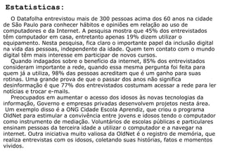 Estatisticas:      O Datafolha entrevistou mais de 300 pessoas acima dos 60 anos na cidade de São Paulo para conhecer hábitos e opiniões em relação ao uso de computadores e da Internet. A pesquisa mostra que 45% dos entrevistados têm computador em casa, entretanto apenas 19% dizem utilizar o equipamento. Nesta pesquisa, fica claro o importante papel da inclusão digital na vida das pessoas, independente da idade. Quem tem contato com o mundo digital têm mais interesse em participar de novos cursos.       Quando indagados sobre o benefício da internet, 85% dos entrevistados consideram importante a rede, quando essa mesma pergunta foi feita para quem já a utiliza, 98% das pessoas acreditam que é um ganho para suas rotinas. Uma grande prova de que o passar dos anos não significa desinformação é que 77% dos entrevistados costumam acessar a rede para ler notícias e trocar e-mails.       Preocupados em aumentar o acesso dos idosos às novas tecnologias da informação, Governo e empresas privadas desenvolvem projetos nesta área.     Um exemplo disso é a ONG Cidade Escola Aprendiz, que criou o programa OldNet para estimular a convivência entre jovens e idosos tendo o computador como instrumento de mediação. Voluntários de escolas públicas e particulares ensinam pessoas da terceira idade a utilizar o computador e a navegar na internet. Outra iniciativa muito valiosa da OldNet é o registro de memória, que realiza entrevistas com os idosos, coletando suas histórias, fatos e momentos vividos.  